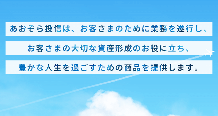 あおぞら投信は、お客さまのために業務を遂行し、 お客さまの大切な資産形成のお役に立ち、 豊かな人生を過ごすための商品を提供します。