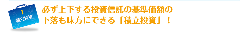 1 必ず上下する投資信託の基準価額の
          下落も味方にできる「積立投資」！